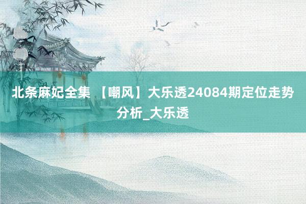 北条麻妃全集 【嘲风】大乐透24084期定位走势分析_大乐透