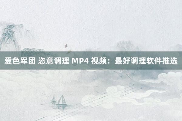 爱色军团 恣意调理 MP4 视频：最好调理软件推选