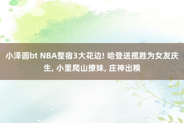 小泽圆bt NBA整宿3大花边! 哈登送揽胜为女友庆生, 小里爬山撩妹, 庄神出糗