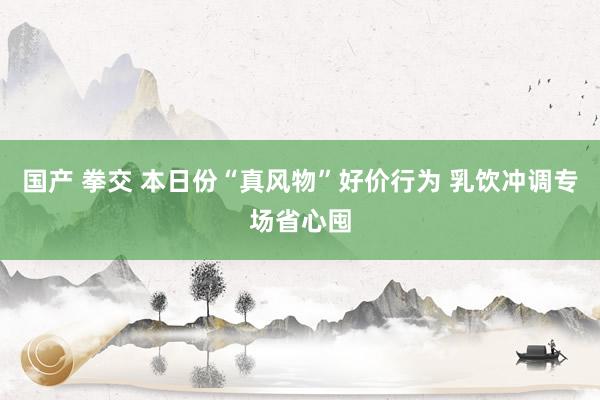 国产 拳交 本日份“真风物”好价行为 乳饮冲调专场省心囤