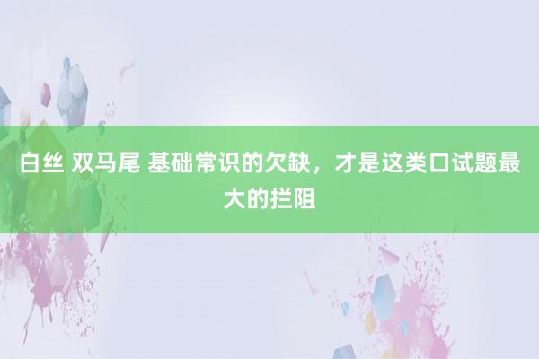 白丝 双马尾 基础常识的欠缺，才是这类口试题最大的拦阻