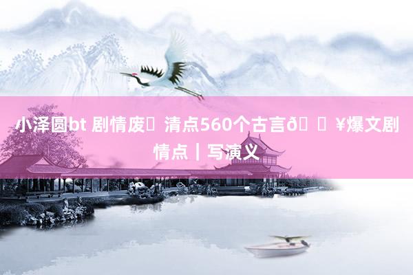 小泽圆bt 剧情废❗清点560个古言🔥爆文剧情点｜写演义