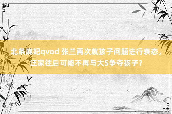 北条麻妃qvod 张兰再次就孩子问题进行表态，汪家往后可能不再与大S争夺孩子？