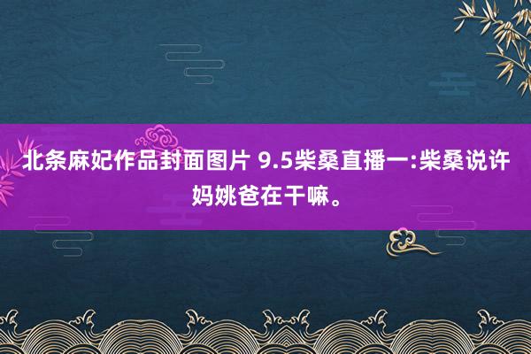 北条麻妃作品封面图片 9.5柴桑直播一:柴桑说许妈姚爸在干嘛。