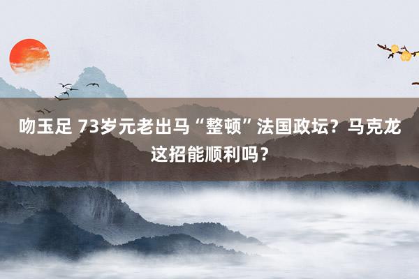 吻玉足 73岁元老出马“整顿”法国政坛？马克龙这招能顺利吗？