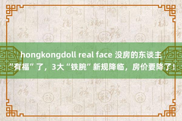 hongkongdoll real face 没房的东谈主“有福”了，3大“铁腕”新规降临，房价要降了！