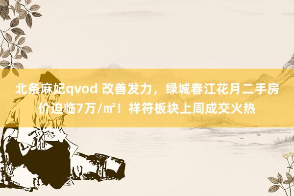 北条麻妃qvod 改善发力，绿城春江花月二手房价迫临7万/㎡！祥符板块上周成交火热