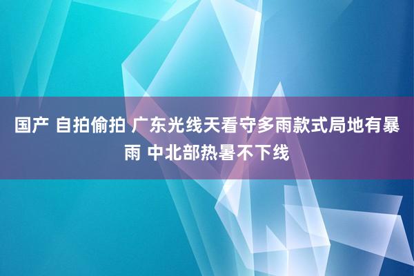 国产 自拍偷拍 广东光线天看守多雨款式局地有暴雨 中北部热暑不下线