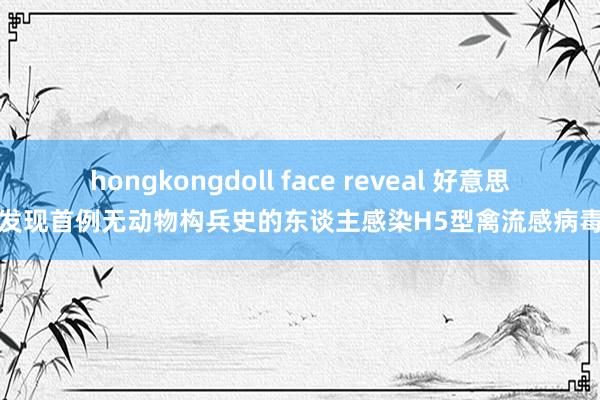 hongkongdoll face reveal 好意思发现首例无动物构兵史的东谈主感染H5型禽流感病毒