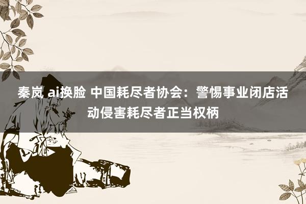 秦岚 ai换脸 中国耗尽者协会：警惕事业闭店活动侵害耗尽者正当权柄