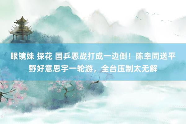 眼镜妹 探花 国乒恶战打成一边倒！陈幸同送平野好意思宇一轮游，全台压制太无解