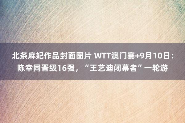 北条麻妃作品封面图片 WTT澳门赛+9月10日：陈幸同晋级16强，“王艺迪闭幕者”一轮游