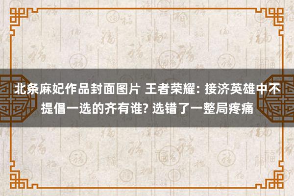 北条麻妃作品封面图片 王者荣耀: 接济英雄中不提倡一选的齐有谁? 选错了一整局疼痛