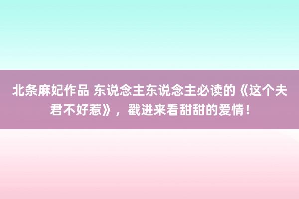 北条麻妃作品 东说念主东说念主必读的《这个夫君不好惹》，戳进来看甜甜的爱情！