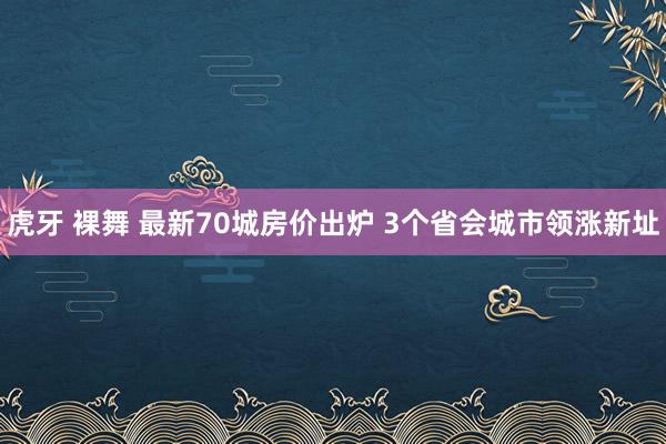 虎牙 裸舞 最新70城房价出炉 3个省会城市领涨新址