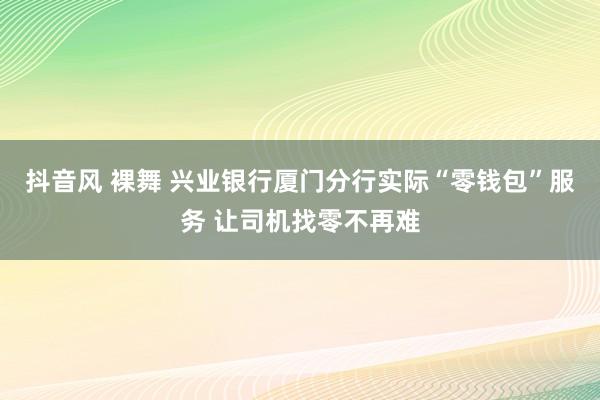 抖音风 裸舞 兴业银行厦门分行实际“零钱包”服务 让司机找零不再难