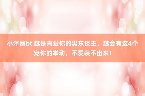 小泽圆bt 越是喜爱你的男东谈主，越会有这4个宠你的举动，不爱装不出来！