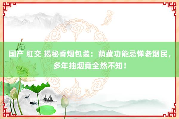 国产 肛交 揭秘香烟包装：荫藏功能忌惮老烟民，多年抽烟竟全然不知！