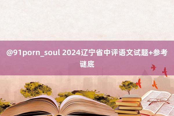 @91porn_soul 2024辽宁省中评语文试题+参考谜底