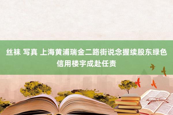 丝袜 写真 上海黄浦瑞金二路街说念握续股东绿色信用楼宇成赴任责