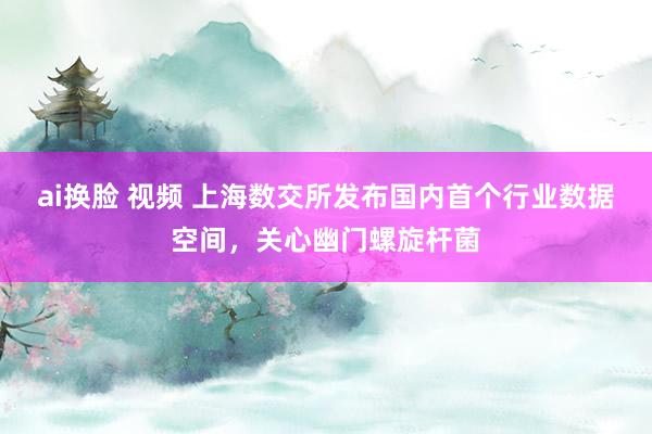 ai换脸 视频 上海数交所发布国内首个行业数据空间，关心幽门螺旋杆菌