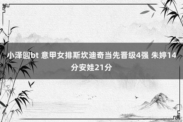 小泽圆bt 意甲女排斯坎迪奇当先晋级4强 朱婷14分安娃21分