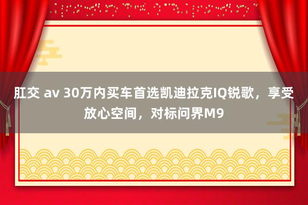 肛交 av 30万内买车首选凯迪拉克IQ锐歌，享受放心空间，对标问界M9