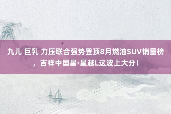 九儿 巨乳 力压联合强势登顶8月燃油SUV销量榜，吉祥中国星·星越L这波上大分！