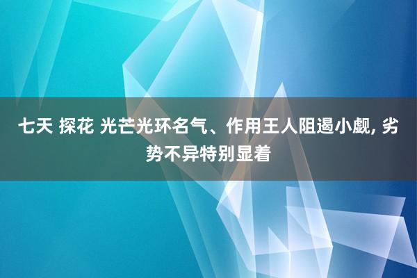 七天 探花 光芒光环名气、作用王人阻遏小觑, 劣势不异特别显着