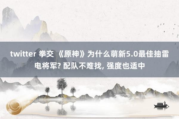 twitter 拳交 《原神》为什么萌新5.0最佳抽雷电将军? 配队不难找， 强度也适中