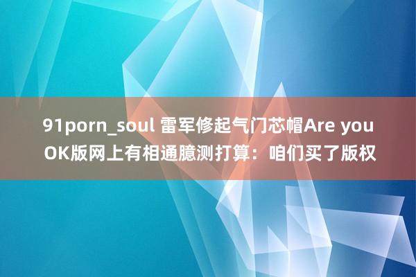 91porn_soul 雷军修起气门芯帽Are you OK版网上有相通臆测打算：咱们买了版权