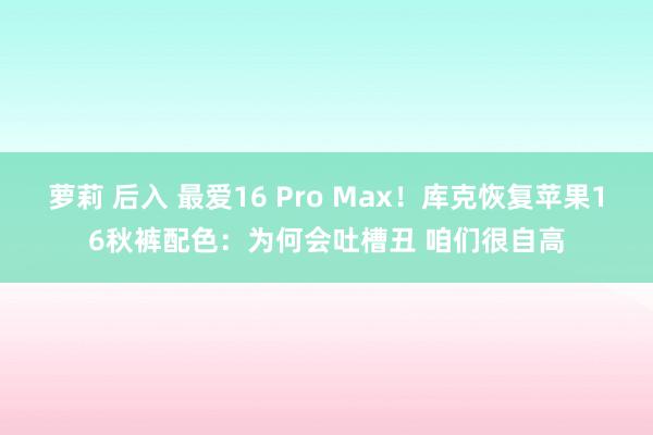 萝莉 后入 最爱16 Pro Max！库克恢复苹果16秋裤配色：为何会吐槽丑 咱们很自高