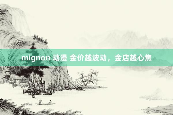 mignon 动漫 金价越波动，金店越心焦