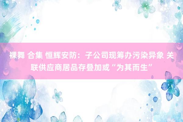 裸舞 合集 恒辉安防：子公司现筹办污染异象 关联供应商居品存叠加或“为其而生”