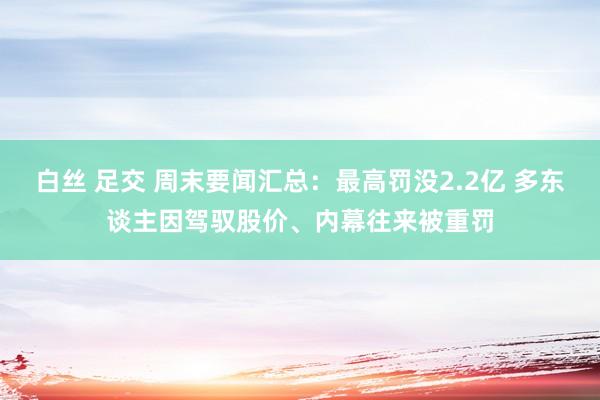 白丝 足交 周末要闻汇总：最高罚没2.2亿 多东谈主因驾驭股价、内幕往来被重罚