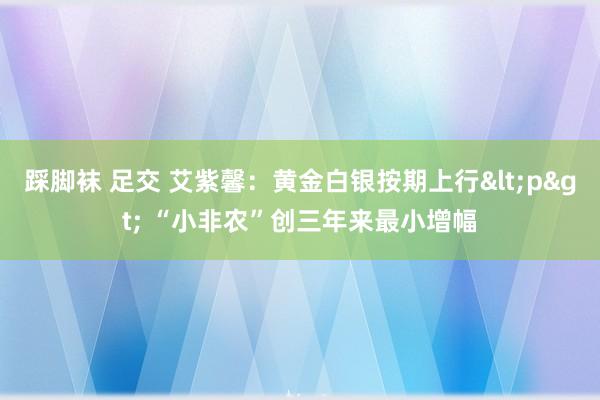 踩脚袜 足交 艾紫馨：黄金白银按期上行<p> “小非农”创三年来最小增幅