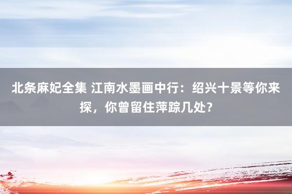 北条麻妃全集 江南水墨画中行：绍兴十景等你来探，你曾留住萍踪几处？