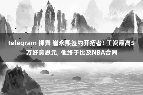 telegram 裸舞 崔永熙签约开拓者! 工资最高5万好意思元， 他终于比及NBA合同