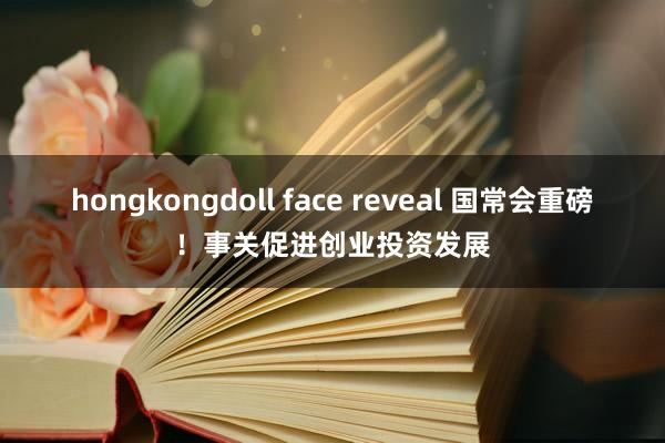 hongkongdoll face reveal 国常会重磅！事关促进创业投资发展