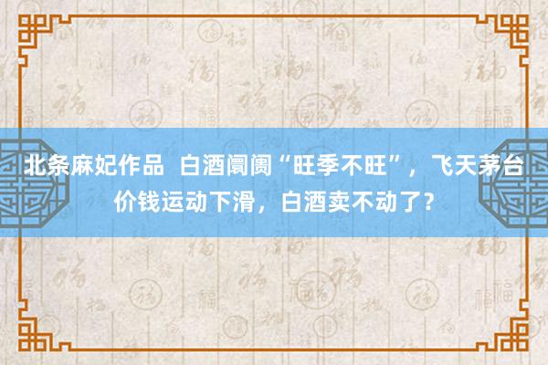 北条麻妃作品  白酒阛阓“旺季不旺”，飞天茅台价钱运动下滑，白酒卖不动了？