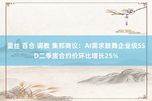 蕾丝 百合 调教 集邦商议：AI需求鼓舞企业级SSD二季度合约价环比增长25%