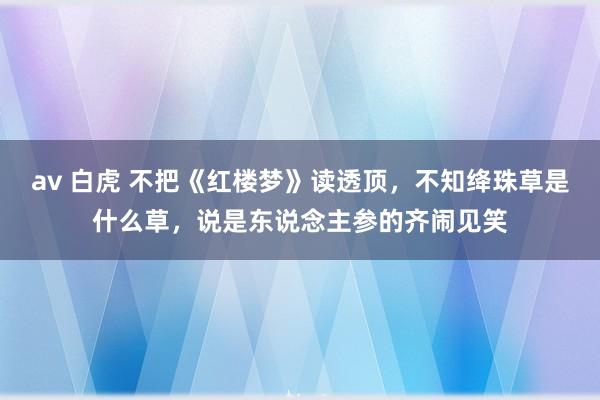 av 白虎 不把《红楼梦》读透顶，不知绛珠草是什么草，说是东说念主参的齐闹见笑