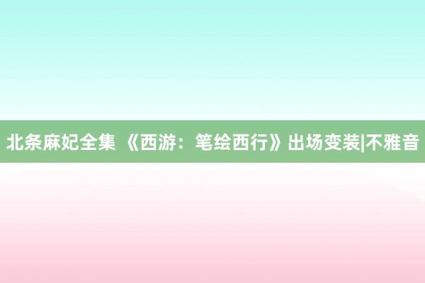 北条麻妃全集 《西游：笔绘西行》出场变装|不雅音