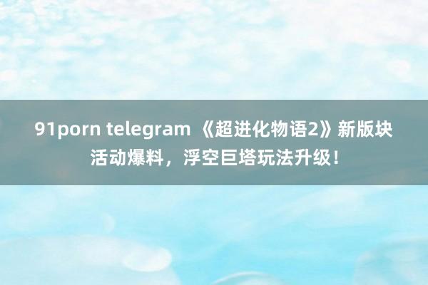 91porn telegram 《超进化物语2》新版块活动爆料，浮空巨塔玩法升级！