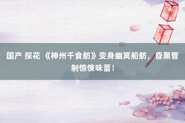 国产 探花 《神州千食舫》变身幽冥船舫，昏黑管制惊悚味蕾！