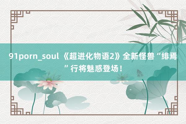 91porn_soul 《超进化物语2》全新怪兽“绯焉”行将魅惑登场！