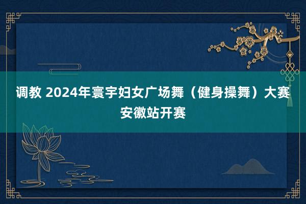 调教 2024年寰宇妇女广场舞（健身操舞）大赛安徽站开赛