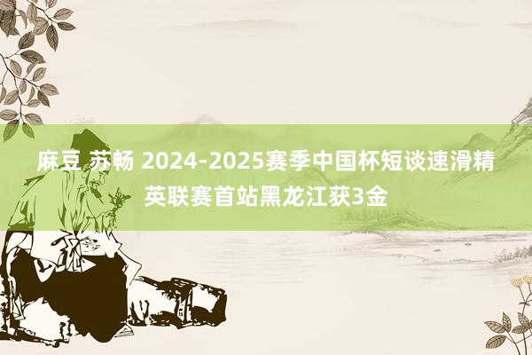 麻豆 苏畅 2024-2025赛季中国杯短谈速滑精英联赛首站黑龙江获3金