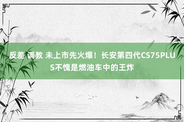 反差 调教 未上市先火爆！长安第四代CS75PLUS不愧是燃油车中的王炸