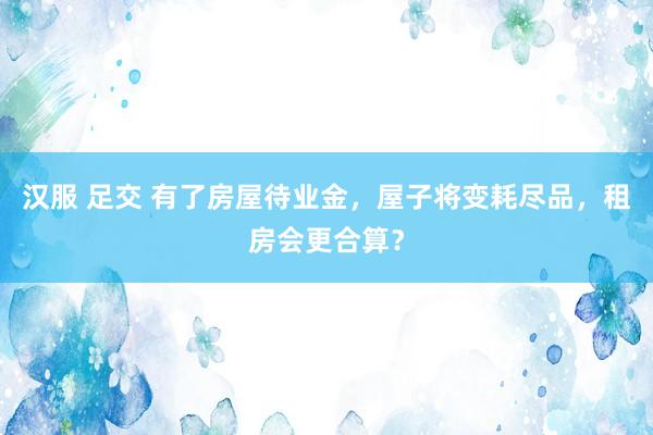 汉服 足交 有了房屋待业金，屋子将变耗尽品，租房会更合算？